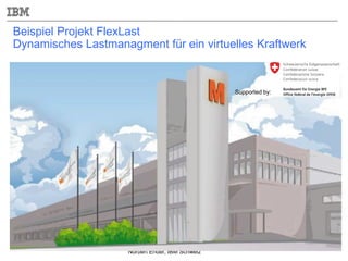 Norbert Ender, IBM Schweiz
Beispiel Projekt FlexLast
Dynamisches Lastmanagment für ein virtuelles Kraftwerk
Supported by:
 