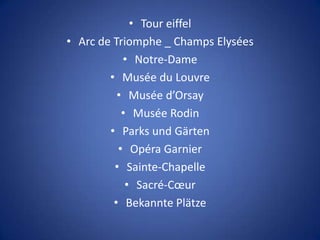 • Tour eiffel
• Arc de Triomphe _ Champs Elysées
           • Notre-Dame
        • Musée du Louvre
          • Musée d’Orsay
           • Musée Rodin
        • Parks und Gärten
          • Opéra Garnier
         • Sainte-Chapelle
            • Sacré-Cœur
         • Bekannte Plätze
 