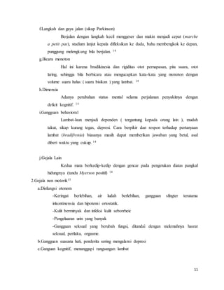 11
f.Langkah dan gaya jalan (sikap Parkinson)
Berjalan dengan langkah kecil menggeser dan makin menjadi cepat (marche
a petit pas), stadium lanjut kepala difleksikan ke dada, bahu membengkok ke depan,
punggung melengkung bila berjalan. 14
g.Bicara monoton
Hal ini karena bradikinesia dan rigiditas otot pernapasan, pita suara, otot
laring, sehingga bila berbicara atau mengucapkan kata-kata yang monoton dengan
volume suara halus ( suara bisikan ) yang lambat. 14
h.Dimensia
Adanya perubahan status mental selama perjalanan penyakitnya dengan
deficit kognitif. 14
i.Gangguan behavioral
Lambat-laun menjadi dependen ( tergantung kepada orang lain ), mudah
takut, sikap kurang tegas, depresi. Cara berpikir dan respon terhadap pertanyaan
lambat (bradifrenia) biasanya masih dapat memberikan jawaban yang betul, asal
diberi waktu yang cukup. 14
j.Gejala Lain
Kedua mata berkedip-kedip dengan gencar pada pengetukan diatas pangkal
hidungnya (tanda Myerson positif) 14
2.Gejala non motorik15
a.Disfungsi otonom
-Keringat berlebihan, air ludah berlebihan, gangguan sfingter terutama
inkontinensia dan hipotensi ortostatik.
-Kulit berminyak dan infeksi kulit seborrheic
-Pengeluaran urin yang banyak
-Gangguan seksual yang berubah fungsi, ditandai dengan melemahnya hasrat
seksual, perilaku, orgasme.
b.Gangguan suasana hati, penderita sering mengalami depresi
c.Ganguan kognitif, menanggapi rangsangan lambat
 