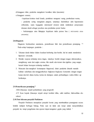 12
d.Gangguan tidur, penderita mengalami kesulitan tidur (insomnia)
e.Gangguan sensasi,
- kepekaan kontras visuil lemah, pemikiran mengenai ruang, pembedaan warna,
- penderita sering mengalami pingsan, umumnya disebabkan oleh hypotension
orthostatic, suatu kegagalan sistemsaraf otonom untuk melakukan penyesuaian
tekanan darah sebagai jawaban atas perubahan posisi badan
- berkurangnya atau hilangnya kepekaan indra perasa bau ( microsmia atau
anosmia),
2.8.Diagnosis
Diagnosis berdasarkan anamnesis, pemeriksaan fisik dan pemeriksaan penunjang. 14
Pada setiap kunjungan penderita :
1. Tekanan darah diukur dalam keadaan berbaring dan berdiri, hal ini untuk mendeteksi
hipotensi ortostatik.
2. Menilai respons terhadap stress ringan, misalnya berdiri dengan tangan diekstensikan,
menghitung surut dari angka seratus, bila masih ada tremor dan rigiditas yang sangat,
berarti belum berespon terhadap medikasi.
3. Mencatat dan mengikuti kemampuan fungsional, disini penderita disuruh menulis
kalimat sederhana dan menggambarkan lingkaran-lingkaran konsentris dengan tangan
kanan dan kiri diatas kertas, kertas ini disimpan untuk perbandingan waktu follow up
berikutnya.
2.9.Pemeriksaan penunjang14
-EEG (biasanya terjadi perlambatan yang progresif)
-CT Scan kepala (biasanya terjadi atropi kortikal difus, sulki melebar, hidrosefalua eks
vakuo)
2.10.Tata laksana penyakit Parkinson
Penyakit Parkinson merupakan penyakit kronis yang membutuhkan penanganan secara
holistik meliputi berbagai bidang. Pada saat ini tidak ada terapi untuk menyembuhkan
penyakit ini, tetapi pengobatan dan operasi dapat mengatasi gejala yang timbul. 1
 