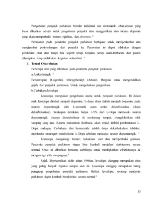 13
Pengobatan penyakit parkinson bersifat individual dan simtomatik, obat-obatan yang
biasa diberikan adalah untuk pengobatan penyakit atau menggantikan atau meniru dopamin
yang akan memperbaiki tremor, rigiditas, dan slowness. 2
Perawatan pada penderita penyakit parkinson bertujuan untuk memperlambat dan
menghambat perkembangan dari penyakit itu. Perawatan ini dapat dilakukan dengan
pemberian obat dan terapi fisik seperti terapi berjalan, terapi suara/berbicara dan pasien
diharapkan tetap melakukan kegiatan sehari-hari. 1
1. Terapi Obat-obatan
Beberapa obat yang diberikan pada penderita penyakit parkinson:
a.Antikolinergik 1
Benzotropine (Cogentin), trihexyphenidyl (Artane). Berguna untuk mengendalikan
gejala dari penyakit parkinson. Untuk mengaluskan pergerakan.
b.Carbidopa/levodopa
Levodopa merupakan pengobatan utama untuk penyakit parkinson. Di dalam
otak levodopa dirubah menjadi dopamine. L-dopa akan diubah menjadi dopamine pada
neuron dopaminergik oleh L-aromatik asam amino dekarboksilase (dopa
dekarboksilase). Walaupun demikian, hanya 1-5% dari L-Dopa memasuki neuron
dopaminergik, sisanya dimetabolisme di sembarang tempat, mengakibatkan efek
samping yang luas. Karena mekanisme feedback, akan terjadi inhibisi pembentukan L-
Dopa endogen. Carbidopa dan benserazide adalah dopa dekarboksilase inhibitor,
membantu mencegah metabolisme L-Dopa sebelum mencapai neuron dopaminergik. 3
Levodopa mengurangi tremor, kekakuan otot dan memperbaiki gerakan.
Penderita penyakit parkinson ringan bisa kembali menjalani aktivitasnya secara
normal. Obat ini diberikan bersama carbidopa untuk meningkatkan efektivitasnya &
mengurangi efek sampingnya.4
Sejak diperkenalkan akhir tahun 1960an, levodopa dianggap merupakan obat
yang paling banyak dipakai sampai saat ini. Levodopa dianggap merupakan tulang
punggung pengobatan penyakit parkinson. Berkat levodopa, seorang penderita
parkinson dapat kembali beraktivitas secara normal.4
 