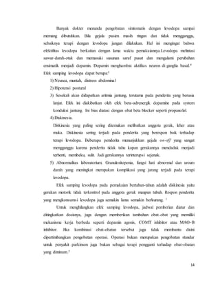 14
Banyak dokter menunda pengobatan simtomatis dengan levodopa sampai
memang dibutuhkan. Bila gejala pasien masih ringan dan tidak mengganggu,
sebaiknya terapi dengan levodopa jangan dilakukan. Hal ini mengingat bahwa
efektifitas levodopa berkaitan dengan lama waktu pemakaiannya.Levodopa melintasi
sawar-darah-otak dan memasuki susunan saraf pusat dan mengalami perubahan
ensimatik menjadi dopamin. Dopamin menghambat aktifitas neuron di ganglia basal.4
Efek samping levodopa dapat berupa:5
1) Neusea, muntah, distress abdominal
2) Hipotensi postural
3) Sesekali akan didapatkan aritmia jantung, terutama pada penderita yang berusia
lanjut. Efek ini diakibatkan oleh efek beta-adrenergik dopamine pada system
konduksi jantung. Ini bias diatasi dengan obat beta blocker seperti propanolol.
4) Diskinesia.
Diskinesia yang paling sering ditemukan melibatkan anggota gerak, leher atau
muka. Diskinesia sering terjadi pada penderita yang berespon baik terhadap
terapi levodopa. Beberapa penderita menunjukkan gejala on-off yang sangat
mengganggu karena penderita tidak tahu kapan gerakannya mendadak menjadi
terhenti, membeku, sulit. Jadi gerakannya terinterupsi sejenak.
5) Abnormalitas laboratorium. Granulositopenia, fungsi hati abnormal dan ureum
darah yang meningkat merupakan komplikasi yang jarang terjadi pada terapi
levodopa.
Efek samping levodopa pada pemakaian bertahun-tahun adalah diskinesia yaitu
gerakan motorik tidak terkontrol pada anggota gerak maupun tubuh. Respon penderita
yang mengkonsumsi levodopa juga semakin lama semakin berkurang. 1
Untuk menghilangkan efek samping levodopa, jadwal pemberian diatur dan
ditingkatkan dosisnya, juga dengan memberikan tambahan obat-obat yang memiliki
mekanisme kerja berbeda seperti dopamin agonis, COMT inhibitor atau MAO-B
inhibitor. Jika kombinasi obat-obatan tersebut juga tidak membantu disini
dipertimbangkan pengobatan operasi. Operasi bukan merupakan pengobatan standar
untuk penyakit parkinson juga bukan sebagai terapi pengganti terhadap obat-obatan
yang diminum.5
 