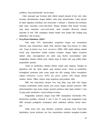 16
g.Inhibitor dopa dekarboksilasi dan levodopa
Untuk mencegah agar levodopa tidak diubah menjadi dopamin di luar otak, maka
levodopa dikombinasikan dengan inhibitor enzim dopa dekarboksilase. Untuk maksud
ini dapat digunakan karbidopa atau benserazide ( madopar ). Dopamin dan karbidopa
tidak dapat menembus sawar-otak-darah. Dengan demikian lebih banyak levodopa
yang dapat menembus sawar-otak-darah, untuk kemudian dikonversi menjadi
dopamine di otak. Efek sampingnya umunya hampir sama dengan efek samping yang
ditimbulkan oleh levodopa. 1
2. Deep Brain Stimulation (DBS) 2
Pada tahun 1987, diperkenalkan pengobatan dengan cara memasukkan
elektroda yang memancarkan impuls listrik frekuensi tinggi terus-menerus ke dalam
otak. Terapi ini disebut deep brain stimulation (DBS). DBS adalah tindakan minimal
invasif yang dioperasikan melalui panduan komputer dengan tingkat kerusakan
minimal untuk mencangkokkan alat medis yang disebut neurostimulator untuk
menghasilkan stimulasi elektrik pada wilayah target di dalam otak yang terlibat dalam
pengendalian gerakan.
Terapi ini memberikan stimulasi elektrik rendah pada thalamus. Stimulasi ini
digerakkan oleh alat medis implant yang menekan tremor. Terapi ini memberikan
kemungkinan penekanan pada semua gejala dan efek samping, dokter menargetkan
wilayah subthalamic nucleus (STN) dan globus pallidus (GP) sebagai wilayah
stimulasi elektris. Pilihan wilayah target tergantung pada penilaian klinis.
DBS kini menawarkan harapan baru bagi hidup yang lebih baik dengan
kemajuan pembedahan terkini kepada para pasien dengan penyakit parkinson. DBS
direkomendasikan bagi pasien dengan penyakit parkinson tahap lanjut (stadium 3 atau
4) yang masih memberikan respon terhadap levodopa.
Pengendalian parkinson dengan terapi DBS menunjukkan keberhasilan 90%.
Berdasarkan penelitian, sebanyak 8 atau 9 dari 10 orang yang menggunakan terapi
DBS mencapai peningkatan kemampuan untuk melakukan akltivitas normal sehari-
hari.
Selain terapi obat yang diberikan, pemberian makanan harus benar-benar
diperhatikan, karena kekakuan otot bisa menyebabkan penderita mengalami kesulitan
 