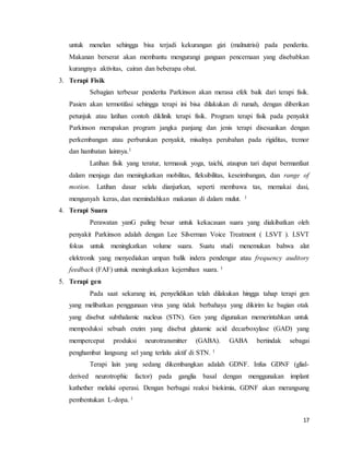 17
untuk menelan sehingga bisa terjadi kekurangan gizi (malnutrisi) pada penderita.
Makanan berserat akan membantu mengurangi ganguan pencernaan yang disebabkan
kurangnya aktivitas, cairan dan beberapa obat.
3. Terapi Fisik
Sebagian terbesar penderita Parkinson akan merasa efek baik dari terapi fisik.
Pasien akan termotifasi sehingga terapi ini bisa dilakukan di rumah, dengan diberikan
petunjuk atau latihan contoh diklinik terapi fisik. Program terapi fisik pada penyakit
Parkinson merupakan program jangka panjang dan jenis terapi disesuaikan dengan
perkembangan atau perburukan penyakit, misalnya perubahan pada rigiditas, tremor
dan hambatan lainnya.1
Latihan fisik yang teratur, termasuk yoga, taichi, ataupun tari dapat bermanfaat
dalam menjaga dan meningkatkan mobilitas, fleksibilitas, keseimbangan, dan range of
motion. Latihan dasar selalu dianjurkan, seperti membawa tas, memakai dasi,
mengunyah keras, dan memindahkan makanan di dalam mulut. 1
4. Terapi Suara
Perawatan yanG paling besar untuk kekacauan suara yang diakibatkan oleh
penyakit Parkinson adalah dengan Lee Silverman Voice Treatment ( LSVT ). LSVT
fokus untuk meningkatkan volume suara. Suatu studi menemukan bahwa alat
elektronik yang menyediakan umpan balik indera pendengar atau frequency auditory
feedback (FAF) untuk meningkatkan kejernihan suara. 1
5. Terapi gen
Pada saat sekarang ini, penyelidikan telah dilakukan hingga tahap terapi gen
yang melibatkan penggunaan virus yang tidak berbahaya yang dikirim ke bagian otak
yang disebut subthalamic nucleus (STN). Gen yang digunakan memerintahkan untuk
mempoduksi sebuah enzim yang disebut glutamic acid decarboxylase (GAD) yang
mempercepat produksi neurotransmitter (GABA). GABA bertindak sebagai
penghambat langsung sel yang terlalu aktif di STN. 1
Terapi lain yang sedang dikembangkan adalah GDNF. Infus GDNF (glial-
derived neurotrophic factor) pada ganglia basal dengan menggunakan implant
kathether melalui operasi. Dengan berbagai reaksi biokimia, GDNF akan merangsang
pembentukan L-dopa. 1
 