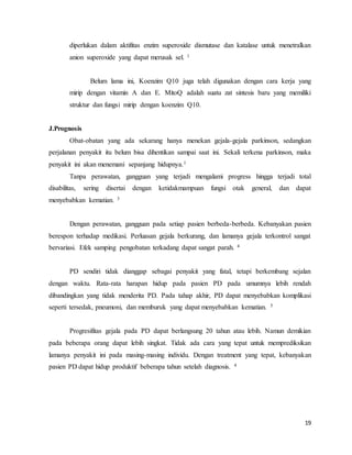 19
diperlukan dalam aktifitas enzim superoxide dismutase dan katalase untuk menetralkan
anion superoxide yang dapat merusak sel. 1
Belum lama ini, Koenzim Q10 juga telah digunakan dengan cara kerja yang
mirip dengan vitamin A dan E. MitoQ adalah suatu zat sintesis baru yang memiliki
struktur dan fungsi mirip dengan koenzim Q10.
J.Prognosis
Obat-obatan yang ada sekarang hanya menekan gejala-gejala parkinson, sedangkan
perjalanan penyakit itu belum bisa dihentikan sampai saat ini. Sekali terkena parkinson, maka
penyakit ini akan menemani sepanjang hidupnya.1
Tanpa perawatan, gangguan yang terjadi mengalami progress hingga terjadi total
disabilitas, sering disertai dengan ketidakmampuan fungsi otak general, dan dapat
menyebabkan kematian. 3
Dengan perawatan, gangguan pada setiap pasien berbeda-berbeda. Kebanyakan pasien
berespon terhadap medikasi. Perluasan gejala berkurang, dan lamanya gejala terkontrol sangat
bervariasi. Efek samping pengobatan terkadang dapat sangat parah. 4
PD sendiri tidak dianggap sebagai penyakit yang fatal, tetapi berkembang sejalan
dengan waktu. Rata-rata harapan hidup pada pasien PD pada umumnya lebih rendah
dibandingkan yang tidak menderita PD. Pada tahap akhir, PD dapat menyebabkan komplikasi
seperti tersedak, pneumoni, dan memburuk yang dapat menyebabkan kematian. 5
Progresifitas gejala pada PD dapat berlangsung 20 tahun atau lebih. Namun demikian
pada beberapa orang dapat lebih singkat. Tidak ada cara yang tepat untuk memprediksikan
lamanya penyakit ini pada masing-masing individu. Dengan treatment yang tepat, kebanyakan
pasien PD dapat hidup produktif beberapa tahun setelah diagnosis. 4
 