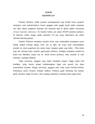 20
BAB III
KESIMPULAN
Penyakit Parkinson adalah penyakit neurodegeneratif yang bersifat kronis progresif,
merupakan suatu penyakit/sindrom karena gangguan pada ganglia basalis akibat penurunan
atau tidak adanya pengiriman dopamine dari substansia nigra ke globus palidus/ neostriatum
(striatal dopamine deficiency). Di Amerika Serikat, ada sekitar 500.000 penderita parkinson.
Di Indonesia sendiri, dengan jumlah penduduk 210 juta orang, diperkirakan ada sekitar
200.000-400.000 penderita
Penyakit Parkinson merupakan penyakit kronis yang membutuhkan penanganan secara
holistik meliputi berbagai bidang. Pada saat ini tidak ada terapi untuk menyembuhkan
penyakit ini, tetapi pengobatan dan operasi dapat mengatasi gejala yang timbul . Obat-obatan
yang ada sekarang hanya menekan gejala-gejala parkinson, sedangkan perjalanan penyakit itu
belum bisa dihentikan sampai saat ini. Sekali terkena parkinson, maka penyakit ini akan
menemani sepanjang hidupnya.
Tanpa perawatan, gangguan yang terjadi mengalami progress hingga terjadi total
disabilitas, sering disertai dengan ketidakmampuan fungsi otak general, dan dapat
menyebabkan kematian. Dengan perawatan, gangguan pada setiap pasien berbeda-berbeda.
Kebanyakan pasien berespon terhadap medikasi. Perluasan gejala berkurang, dan lamanya
gejala terkontrol sangat bervariasi. Efek samping pengobatan terkadang dapat sangat parah.
 