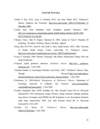 21
DAFTAR PUSTAKA
1.Sobha S. Rao, M.D., Laura A. Hofmann, M.D., and Amer Shakil, M.D., “Parkinson’s
Disease: Diagnosis and Treatment”, http://www.aafp.org/afp/ 20061215/2046.html, 15
Desember 2006.
2.Terapi deep brain stimulation bantu kendalikan penyakit Parkinson. 2007.
http://www.medicastore.com/med/index.php?id=&iddtl=&idktg=&idobat=&UID=2008
0527174540125.163.140.209
3.Maurice Victor, Allan H. Ropper, Raymond D, 2000. Adams & Victor’s Principles Of
Neurology 7th edition. Parkinson Disease (Paralysis Agitans)
4.Greg Juhn, M.T.P.W., David R. Eltz, Kelli A. Stacy, Daniel Kantor, M.D., 2006. University
of Florida Health Science Center, Jacksonville, FL. Parkinson’s disease.
http://www.nlm.nih.gov/medlineplus/ency/article/ 000755.htm#Treatment
5.Lewis P. Rowland, 2000. Merritt’s Neurology 10th Edition. Parkinsonism: Stanley Fahn and
Serge Przedborski
6.Yayasan peduli parkinson Indonesia. Parkinson disease. http://www. parkinson-
indonesia.com/. 3 Juni 2008
7.National Institute of Neurological Disorders and Stroke, 2007. “Parkinson’s Disease: Hope
Through Research”,http://www.ninds.nih.gov/
disorders/parkinsons_disease/detail_parkinsons_disease.htm#toc, 3 Juni 2008.
8.Nakamura, K. 2008.Medical Management of Parkinson’s Disease. Department of
Neurology, University of California, San Francisco. www.accessmedicine.
com/grandRound/nakamura01. 3 Juni 2008.
9.Lembar Pengumpul Data (LPD) Penelitian lab. Ilmu Penyakit Syaraf RS dr. Moewardi
Surakarta/FK UNS bekerjasama dengan Perdossi cabang Surakarta terhadap penderita
yang dirawat di bangsal syaraf RSDM dan RS Kabupaten se-eks Karesidenan Surakarta
mulai bulan Januari-Maret 2007. Lab. Ilmu Penyakit Syaraf RS dr. Moewardi
Surakarta/FK UNS. 2007
10.Clarke CE, Moore AP. Parkinson’s Disease. http://www.aafp.org/afp/
20061215/2046.html, 3 Juni 2008.
 