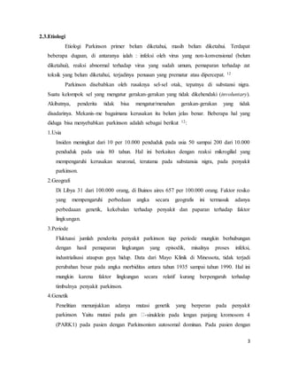 3
2.3.Etiologi
Etiologi Parkinson primer belum diketahui, masih belum diketahui. Terdapat
beberapa dugaan, di antaranya ialah : infeksi oleh virus yang non-konvensional (belum
diketahui), reaksi abnormal terhadap virus yang sudah umum, pemaparan terhadap zat
toksik yang belum diketahui, terjadinya penuaan yang prematur atau dipercepat. 12
Parkinson disebabkan oleh rusaknya sel-sel otak, tepatnya di substansi nigra.
Suatu kelompok sel yang mengatur gerakan-gerakan yang tidak dikehendaki (involuntary).
Akibatnya, penderita tidak bisa mengatur/menahan gerakan-gerakan yang tidak
disadarinya. Mekanis-me bagaimana kerusakan itu belum jelas benar. Beberapa hal yang
diduga bisa menyebabkan parkinson adalah sebagai berikut 12:
1.Usia
Insiden meningkat dari 10 per 10.000 penduduk pada usia 50 sampai 200 dari 10.000
penduduk pada usia 80 tahun. Hal ini berkaitan dengan reaksi mikrogilial yang
mempengaruhi kerusakan neuronal, terutama pada substansia nigra, pada penyakit
parkinson.
2.Geografi
Di Libya 31 dari 100.000 orang, di Buinos aires 657 per 100.000 orang. Faktor resiko
yang mempengaruhi perbedaan angka secara geografis ini termasuk adanya
perbedaaan genetik, kekebalan terhadap penyakit dan paparan terhadap faktor
lingkungan.
3.Periode
Fluktuasi jumlah penderita penyakit parkinson tiap periode mungkin berhubungan
dengan hasil pemaparan lingkungan yang episodik, misalnya proses infeksi,
industrialisasi ataupun gaya hidup. Data dari Mayo Klinik di Minessota, tidak terjadi
perubahan besar pada angka morbiditas antara tahun 1935 sampai tahun 1990. Hal ini
mungkin karena faktor lingkungan secara relatif kurang berpengaruh terhadap
timbulnya penyakit parkinson.
4.Genetik
Penelitian menunjukkan adanya mutasi genetik yang berperan pada penyakit
-sinuklein pada lengan panjang kromosom 4
(PARK1) pada pasien dengan Parkinsonism autosomal dominan. Pada pasien dengan
 
