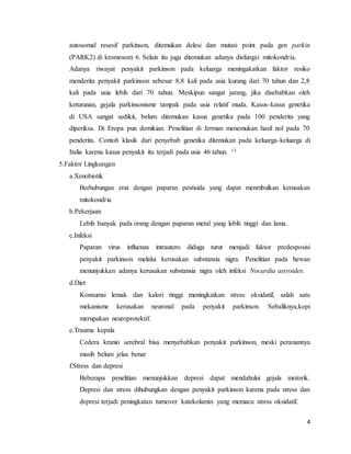 4
autosomal resesif parkinson, ditemukan delesi dan mutasi point pada gen parkin
(PARK2) di kromosom 6. Selain itu juga ditemukan adanya disfungsi mitokondria.
Adanya riwayat penyakit parkinson pada keluarga meningakatkan faktor resiko
menderita penyakit parkinson sebesar 8,8 kali pada usia kurang dari 70 tahun dan 2,8
kali pada usia lebih dari 70 tahun. Meskipun sangat jarang, jika disebabkan oleh
keturunan, gejala parkinsonisme tampak pada usia relatif muda. Kasus-kasus genetika
di USA sangat sedikit, belum ditemukan kasus genetika pada 100 penderita yang
diperiksa. Di Eropa pun demikian. Penelitian di Jerman menemukan hasil nol pada 70
penderita. Contoh klasik dari penyebab genetika ditemukan pada keluarga-keluarga di
Italia karena kasus penyakit itu terjadi pada usia 46 tahun. 13
5.Faktor Lingkungan
a.Xenobiotik
Berhubungan erat dengan paparan pestisida yang dapat menmbulkan kerusakan
mitokondria
b.Pekerjaan
Lebih banyak pada orang dengan paparan metal yang lebih tinggi dan lama.
c.Infeksi
Paparan virus influenza intrautero diduga turut menjadi faktor predesposisi
penyakit parkinson melalui kerusakan substansia nigra. Penelitian pada hewan
menunjukkan adanya kerusakan substansia nigra oleh infeksi Nocardia astroides.
d.Diet
Konsumsi lemak dan kalori tinggi meningkatkan stress oksidatif, salah satu
mekanisme kerusakan neuronal pada penyakit parkinson. Sebaliknya,kopi
merupakan neuroprotektif.
e.Trauma kepala
Cedera kranio serebral bisa menyebabkan penyakit parkinson, meski peranannya
masih belum jelas benar
f.Stress dan depresi
Beberapa penelitian menunjukkan depresi dapat mendahului gejala motorik.
Depresi dan stress dihubungkan dengan penyakit parkinson karena pada stress dan
depresi terjadi peningkatan turnover katekolamin yang memacu stress oksidatif.
 