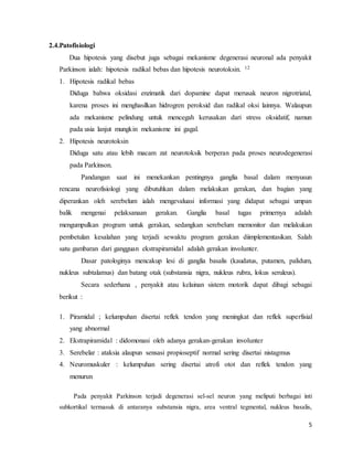 5
2.4.Patofisiologi
Dua hipotesis yang disebut juga sebagai mekanisme degenerasi neuronal ada penyakit
Parkinson ialah: hipotesis radikal bebas dan hipotesis neurotoksin. 12
1. Hipotesis radikal bebas
Diduga bahwa oksidasi enzimatik dari dopamine dapat merusak neuron nigrotriatal,
karena proses ini menghasilkan hidrogren peroksid dan radikal oksi lainnya. Walaupun
ada mekanisme pelindung untuk mencegah kerusakan dari stress oksidatif, namun
pada usia lanjut mungkin mekanisme ini gagal.
2. Hipotesis neurotoksin
Diduga satu atau lebih macam zat neurotoksik berperan pada proses neurodegenerasi
pada Parkinson.
Pandangan saat ini menekankan pentingnya ganglia basal dalam menyusun
rencana neurofisiologi yang dibutuhkan dalam melakukan gerakan, dan bagian yang
diperankan oleh serebelum ialah mengevaluasi informasi yang didapat sebagai umpan
balik mengenai pelaksanaan gerakan. Ganglia basal tugas primernya adalah
mengumpulkan program untuk gerakan, sedangkan serebelum memonitor dan melakukan
pembetulan kesalahan yang terjadi sewaktu program gerakan diimplementasikan. Salah
satu gambaran dari gangguan ekstrapiramidal adalah gerakan involunter.
Dasar patologinya mencakup lesi di ganglia basalis (kaudatus, putamen, palidum,
nukleus subtalamus) dan batang otak (substansia nigra, nukleus rubra, lokus seruleus).
Secara sederhana , penyakit atau kelainan sistem motorik dapat dibagi sebagai
berikut :
1. Piramidal ; kelumpuhan disertai reflek tendon yang meningkat dan reflek superfisial
yang abnormal
2. Ekstrapiramidal : didomonasi oleh adanya gerakan-gerakan involunter
3. Serebelar : ataksia alaupun sensasi propioseptif normal sering disertai nistagmus
4. Neuromuskuler : kelumpuhan sering disertai atrofi otot dan reflek tendon yang
menurun
Pada penyakit Parkinson terjadi degenerasi sel-sel neuron yang meliputi berbagai inti
subkortikal termasuk di antaranya substansia nigra, area ventral tegmental, nukleus basalis,
 