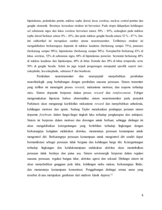 6
hipotalamus, pedunkulus pontin, nukleus raphe dorsal, locus cereleus, nucleus central pontine dan
ganglia otonomik. Beratnya kerusakan struktur ini bervariasi. Pada otopsi didapatkan kehilangan
sel substansia nigra dan lokus cereleus bervariasi antara 50% - 85%, sedangkan pada nukleus
raphe dorsal berkisar antara 0% - 45%, dan pada nukleus ganglia basalis antara 32 % - 87 %. Inti-
inti subkortikal ini merupakan sumber utama neurotransmiter. Terlibatnya struktur ini
mengakibatkan berkurangnya dopamin di nukleus kaudatus (berkurang sampai 75%), putamen
(berkurang sampai 90%), hipotalamus (berkurang sampai 90%). Norepinefrin berkurang 43% di
lokus sereleus, 52% di substansia nigra, 68% di hipotalamus posterior. Serotonin berkurang 40%
di nukleus kaudatus dan hipokampus, 40% di lobus frontalis dan 30% di lobus temporalis, serta
50% di ganglia basalis. Selain itu juga terjadi pengurangan nuropeptid spesifik seperti met-
enkephalin, leu-enkephalin, substansi P dan bombesin.
Perubahan neurotransmiter dan neuropeptid menyebabkan perubahan
neurofisiologik yang berhubungan dengan perubahan suasana perasaan. Sistem transmiter
yang terlibat ini menengahi proses reward, mekanisme motivasi, dan respons terhadap
stres. Sistem dopamin berperan dalam proses reward dan reinforcement. Febiger
mengemukakan hipotesis bahwa abnormalitas sistem neurotransmiter pada penyakit
Parkinson akan mengurangi keefektifan mekanisme reward dan menyebabkan anhedonia,
kehilangan motivasi dan apatis. Sedang Taylor menekankan pentingnya peranan sistem
dopamin forebrain dalam fungsi-fungsi tingkah laku terhadap pengharapan dan antisipasi.
Sistem ini berperan dalam motivasi dan dorongan untuk berbuat, sehingga disfungsi ini
akan mengakibatkan ketergantungan yang berlebihan terhadap lingkungan dengan
berkurangnya keinginan melakukan aktivitas, menurunnya perasaan kemampuan untuk
mengontrol diri. Berkurangnya perasaan kemampuan untuk mengontrol diri sendiri dapat
bermanifestasi sebagai perasaan tidak berguna dan kehilangan harga diri. Ketergantungan
terhadap lingkungan dan ketidakmampuan melakukan aktivitas akan menimbulkan
perasaan tidak berdaya dan putus asa. Sistem serotonergik berperan dalam regulasi
suasana perasaan, regulasi bangun tidur, aktivitas agresi dan seksual. Disfungsi sistem ini
akan menyebabkan gangguan pola tidur, kehilangan nafsu makan, berkurangnya libido,
dan menurunnya kemampuan konsentrasi. Penggabungan disfungsi semua unsur yang
tersebut di atas merupakan gambaran dari sindrom klasik depresi.12
 