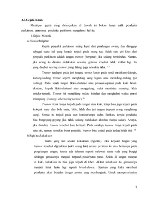 9
2.7.Gejala Klinis
Meskipun gejala yang disampaikan di bawah ini bukan hanya milik penderita
parkinson, umumnya penderita parkinson mengalami hal itu.
1.Gejala Motorik
a.Tremor/bergetar
Gejala penyakit parkinson sering luput dari pandangan awam, dan dianggap
sebagai suatu hal yang lumrah terjadi pada orang tua. Salah satu ciri khas dari
penyakit parkinson adalah tangan tremor (bergetar) jika sedang beristirahat. Namun,
jika orang itu diminta melakukan sesuatu, getaran tersebut tidak terlihat lagi. Itu
yang disebut resting tremor, yang hilang juga sewaktu tidur. 13
Tremor terdapat pada jari tangan, tremor kasar pada sendi metakarpofalangis,
kadang-kadang tremor seperti menghitung uang logam atau memulung-mulung (pil
rolling). Pada sendi tangan fleksi-ekstensi atau pronasi-supinasi pada kaki fleksi-
ekstensi, kepala fleksi-ekstensi atau menggeleng, mulut membuka menutup, lidah
terjulur-tertarik. Tremor ini menghilang waktu istirahat dan menghebat waktu emosi
terangsang (resting/ alternating tremor). 14
Tremor tidak hanya terjadi pada tangan atau kaki, tetapi bisa juga terjadi pada
kelopak mata dan bola mata, bibir, lidah dan jari tangan (seperti orang menghitung
uang). Semua itu terjadi pada saat istirahat/tanpa sadar. Bahkan, kepala penderita
bisa bergoyang-goyang jika tidak sedang melakukan aktivitas (tanpa sadar). Artinya,
jika disadari, tremor tersebut bisa berhenti. Pada awalnya tremor hanya terjadi pada
satu sisi, namun semakin berat penyakit, tremor bisa terjadi pada kedua belah sisi. 13
b.Rigiditas/kekakuan
Tanda yang lain adalah kekakuan (rigiditas). Jika kepalan tangan yang
tremor tersebut digerakkan (oleh orang lain) secara perlahan ke atas bertumpu pada
pergelangan tangan, terasa ada tahanan seperti melewati suatu roda yang bergigi
sehingga gerakannya menjadi terpatah-patah/putus-putus. Selain di tangan maupun
di kaki, kekakuan itu bisa juga terjadi di leher. Akibat kekakuan itu, gerakannya
menjadi tidak halus lagi seperti break-dance. Gerakan yang kaku membuat
penderita akan berjalan dengan postur yang membungkuk. Untuk mempertahankan
 
