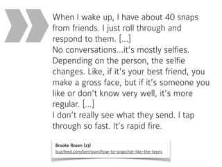 Brooke Rosen (13) 
buzzfeed.com/benrosen/how-to-snapchat-like-the-teens
When I wake up, I have about 40 snaps
from friends. I just roll through and
respond to them. […]  
No conversations…it’s mostly selfies.
Depending on the person, the selfie
changes. Like, if it’s your best friend, you
make a gross face, but if it’s someone you
like or don’t know very well, it’s more
regular. […] 
I don’t really see what they send. I tap
through so fast. It’s rapid fire.
»
 