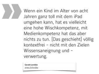 Gerald Lembke 
phwa.ch/lembke
Wenn ein Kind im Alter von acht
Jahren ganz toll mit dem iPad
umgehen kann, hat es vielleicht
eine hohe Wischkompetenz, mit
Medienkompetenz hat das aber
nichts zu tun. [Das geschieht] völlig
kontextfrei - nicht mit den Zielen
Wissensaneignung und -
verwertung.
»
 