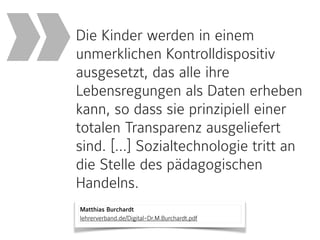 Matthias Burchardt 
lehrerverband.de/Digital-Dr.M.Burchardt.pdf
Die Kinder werden in einem
unmerklichen Kontrolldispositiv
ausgesetzt, das alle ihre
Lebensregungen als Daten erheben
kann, so dass sie prinzipiell einer
totalen Transparenz ausgeliefert
sind. […] Sozialtechnologie tritt an
die Stelle des pädagogischen
Handelns.
»
 