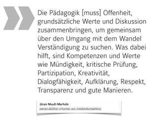 Jöran Muuß-Merholz 
joeran.de/drei-irrtumer-zur-medienkompetenz
Die Pädagogik [muss] Offenheit,
grundsätzliche Werte und Diskussion
zusammenbringen, um gemeinsam
über den Umgang mit dem Wandel
Verständigung zu suchen. Was dabei
hilft, sind Kompetenzen und Werte
wie Mündigkeit, kritische Prüfung,
Partizipation, Kreativität,
Dialogfähigkeit, Aufklärung, Respekt,
Transparenz und gute Manieren.
»
 