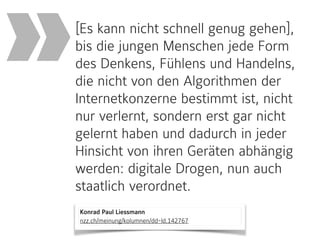 Konrad Paul Liessmann 
nzz.ch/meinung/kolumnen/dd-ld.142767
[Es kann nicht schnell genug gehen],
bis die jungen Menschen jede Form
des Denkens, Fühlens und Handelns,
die nicht von den Algorithmen der
Internetkonzerne bestimmt ist, nicht
nur verlernt, sondern erst gar nicht
gelernt haben und dadurch in jeder
Hinsicht von ihren Geräten abhängig
werden: digitale Drogen, nun auch
staatlich verordnet.
»
 