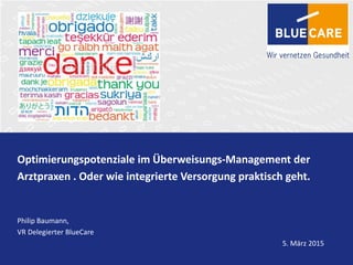 Optimierungspotenziale im Überweisungs-Management der
Arztpraxen . Oder wie integrierte Versorgung praktisch geht.
Philip Baumann,
VR Delegierter BlueCare
5. März 2015
 