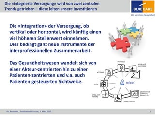 Ph. Baumann ¦ Swiss eHealth Forum, 5. März 2015 2
Die «integrierte Versorgung» wird von zwei zentralen
Trends getrieben – diese leiten unsere Investitionen
Die «Integration» der Versorgung, ob
vertikal oder horizontal, wird künftig einen
viel höheren Stellenwert einnehmen.
Dies bedingt ganz neue Instrumente der
interprofessionellen Zusammenarbeit.
Das Gesundheitswesen wandelt sich von
einer Akteur-zentrierten hin zu einer
Patienten-zentrierten und v.a. auch
Patienten-gesteuerten Sichtweise.
 