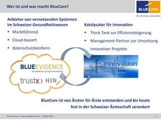 Ph. Baumann ¦ Swiss eHealth Forum, 5. März 2015 4
Anbieter von vernetzenden Systemen
im Schweizer Gesundheitswesen
 Marktführend
 Cloud-basiert
 datenschutzkonform
Katalysator für Innovation
 Think Tank zur Effizienzsteigerung
 Management-Partner zur Umsetzung
innovativer Projekte
BlueCare ist von Ärzten für Ärzte entstanden und bis heute
fest in der Schweizer Ärzteschaft verankert
Wer ist und was macht BlueCare?
 