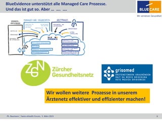 Ph. Baumann ¦ Swiss eHealth Forum, 5. März 2015 8
BlueEvidence unterstützt alle Managed Care Prozesse.
Und das ist gut so. Aber … …. ….
Wir wollen weitere Prozesse in unserem
Ärztenetz effektiver und effizienter machen!
 