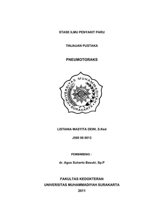 STASE ILMU PENYAKIT PARU



          TINJAUAN PUSTAKA



          PNEUMOTORAKS




     LISTIANA MASYITA DEWI, S.Ked

              J500 06 0013




             PEMBIMBING :

      dr. Agus Suharto Basuki, Sp.P




       FAKULTAS KEDOKTERAN
UNIVERSITAS MUHAMMADIYAH SURAKARTA
                  2011
 