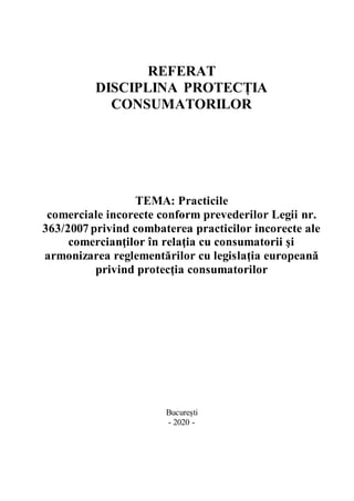 REFERAT
DISCIPLINA PROTECȚIA
CONSUMATORILOR
TEMA: Practicile
comerciale incorecte conform prevederilor Legii nr.
363/2007 privind combaterea practicilor incorecte ale
comercianţilor în relaţia cu consumatorii şi
armonizarea reglementărilor cu legislaţia europeană
privind protecţia consumatorilor
București
- 2020 -
 