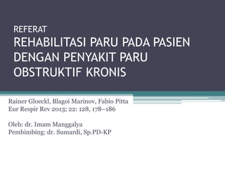 REFERAT
REHABILITASI PARU PADA PASIEN
DENGAN PENYAKIT PARU
OBSTRUKTIF KRONIS
Rainer Gloeckl, Blagoi Marinov, Fabio Pitta
Eur Respir Rev 2013; 22: 128, 178–186
Oleh: dr. Imam Manggalya
Pembimbing: dr. Sumardi, Sp.PD-KP
 