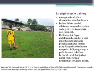 Strength muscle training
• menggunakan kedua
ekstremitas atas dan bawah.
• latihan beban rendah
dilakukan dengan kecepatan
sedang di 1-2 s konsentrik
dan eksentrik.
• Ketika subjek dapat
melakukan beban kerja saat
ini untuk satu atau dua
pengulangan atas jumlah
yang diinginkan dari enam
sampai 12 kali pengulangan
pada dua sesi pelatihan
berturut-turut dianjurkan
untuk menerapkan
kenaikan 2-10% pada beban.
Kraemer WJ, Adams K, Cafarelli E, et al. American College of Sports Medicine position stand. Progression models
in resistance training for healthy adults. Med Sci Sports Exerc 2002; 34: 364–380.
 
