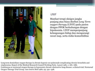 LTOT
Manfaat terapi oksigen jangka
panjang atau biasa disebut Long Term
oxygen therapy (LTOT) pada pasien
dengan PPOK berhubungan dengan
hipoksemia. LTOT memperpanjang
kelangsungan hidup dan mengurangi
rawat inap, serta risiko komorbiditas
Long term domiciliary oxygen therapy in chronic hypoxic cor pulmonale complicating chronic bronchitis and
emphysema. Report of the Medical Research Council Working Party. Lancet 1981; 1: 681–686.
Continuous or nocturnal oxygen therapy in hypoxemic chronic obstructive lung disease: a clinical trial. Nocturnal
Oxygen Therapy Trial Group. Ann Intern Med 1980; 93: 391–398.
 