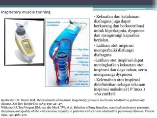 Inspiratory muscle training
- Kekuatan dan ketahanan
diafragma juga dapat
berkurang dan berkontribusi
untuk hiperkapnia, dyspnoea
dan mengurangi kapasitas
berjalan.
- Latihan otot inspirasi
memperbaiki disfungsi
diafragma
-Latihan otot inspirasi dapat
meningkatkan kekuatan otot
inspirasi dan daya tahan, serta
mengurangi dyspnoea
- Kelemahan otot inspirasi
didefinisikan sebagai tekanan
inspirasi maksimal ( P Imax )
<60 cmH2O
Rochester DF, Braun NM. Determinants of maximal inspiratory pressure in chronic obstructive pulmonary
disease. Am Rev Respir Dis 1985; 132: 42–47.
Wijkstra PJ, Ten Vergert EM, van der Mark TW, et al. Relation of lung function, maximal inspiratory pressure,
dyspnoea, and quality of life with exercise capacity in patients with chronic obstructive pulmonary disease. Thorax
1994; 49: 468–472.
 