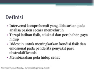 Definisi
• Intervensi komprehensif yang didasarkan pada
analisa pasien secara menyeluruh
• Terapi latihan fisik, edukasi dan perubahan gaya
hidup
• Didesain untuk meningkatkan kondisi fisik dan
emosional pada penderita penyakit paru
obstruktif kronis
• Membiasakan pola hidup sehat
American Thoracic Society / European Respiratory Society
 