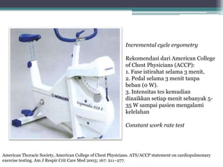 Incremental cycle ergometry
Rekomendasi dari American College
of Chest Physicians (ACCP):
1. Fase istirahat selama 3 menit,
2. Pedal selama 3 menit tanpa
beban (0 W).
3. Intensitas tes kemudian
dinaikkan setiap menit sebanyak 5-
35 W sampai pasien mengalami
kelelahan
Constant work rate test
American Thoracic Society, American College of Chest Physicians. ATS/ACCP statement on cardiopulmonary
exercise testing. Am J Respir Crit Care Med 2003; 167: 211–277.
 