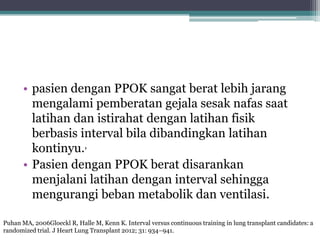 • pasien dengan PPOK sangat berat lebih jarang
mengalami pemberatan gejala sesak nafas saat
latihan dan istirahat dengan latihan fisik
berbasis interval bila dibandingkan latihan
kontinyu.,
• Pasien dengan PPOK berat disarankan
menjalani latihan dengan interval sehingga
mengurangi beban metabolik dan ventilasi.
Puhan MA, 2006Gloeckl R, Halle M, Kenn K. Interval versus continuous training in lung transplant candidates: a
randomized trial. J Heart Lung Transplant 2012; 31: 934–941.
 