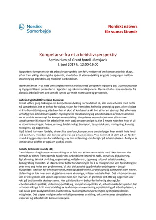 Nordiskt nätverk
för vuxnas lärande
Kompetanse fra et arbeidslivsperspektiv
Seminarium på Grand hotell i Reykjavik
8. juni 2017 kl. 12:00-16:00
Rapporten: Kompetens ur ett arbetslivsperspektiv som NVL-nettverket om kompetanse har skapt,
løfter fram viktige strategiske spørsmål, som bidrar til videreutvikling av gode overganger mellom
utdanning og arbeidsliv, og mobilitet i arbeidslivet.
Representanter i NVL nett om kompetanse fra arbeidslivets perspektiv Ingibjörg Elsa Guðmdunsdóttir
og Ingegerd Green presenterte rapporten og rekommandasjonene. Dernest talte representanter fra
islandsk arbeidsliv om det som de syntes var mest interessant og pressende.
Guðrún Eyjólfsdóttir Iceland Business:
Vi skal sette i gang diskusjon om kompetanseutvikling i arbeidslivet nå, alle som arbeider med dette
må samarbeide. Det er behov for dialog, visjon for fremtiden, helhetlig strategi og plan. Aller viktigst
er å ha framtidsvisjon og vite hvor hen vi skal. Vi kan bare ta akt hvis vi har en strategi. Det ville være
fornuftig hvis arbeidslivets parter, myndigheter for utdanning og arbeidsmarked arbeidet sammen
om at utvikle en strategi for kompetanseutvikling. Vi opplever en revolusjon som vil ha store
konsekvenser ikke bare for arbeidslivet men også det personlige liv. For å nevne noen felt hvor vi vil
se store forandringer: finans, omsorg, bioteknologi, transport, tøy produksjon, matlagning, kunstig
intelligens, og diagnostikk.
Vi på Island har noen fordele, vi er et lite samfunn, kompetanse omtale følger hver enkelt hele livet i
små samfunn, men den skal kunnes valideres og dokumenteres. Vi er kommet et skritt på vei fordi vi
er ved å bygge et system for validering – av den utdanning som foregår på arbeidsplassen. Analyse av
kompetanse profiler er også en vard på veien.
Halldór Grönvold Islands LO:
Framtiden er nå og kompetanseutvikling er et felt som vi kan samarbeide med i Norden som det
fremgår av denne framragende rapporten. Arbeidslivet forandres raskt, drevet av globalisering,
digitalisering, teknisk utvikling, organisering, miljøhensyn, og mang kulturell arbeidsmarked,
demografi og mobilitet. Vi i Norden har betre forutsetninger for å se mulighetene som forandringene
fører med seg heller enn problemene. Vi skal delta aktivt og påvirke forandringene – det gir
muligheter, ikke kun for enkeltpersoner, men også bedriftene, arbeidslivet og samfunnet som helhet.
Utdanning er ikke noes som vi gjør bare mens vi er unge, vi lærer oss hele livet. Det er kompetansen
som er viktig mens det spiller ingen rolle hvor den ervervet. Vi glemmer det ofte og legger for stor
vekt på det formelle skolesystemet. Her på Island har vi behov for helhetlig strategi, for
arbeidsmarkeds politikk, utdanningspolitikk og, kompetansepolitikk. Vi, arbeidsmarkedets parter, har
tatt noen viktige skritt med utvikling av realkompetansevurdering og veiledning på arbeidsplassen, vi
skal passe godt på dynamikken, kvaliteten av realkompetansevurderingen og medarbeidernes
rettigheter. Det skaper muligheter for enkeltpersonenes utvikling, virksomhetenes utnyttelse av
ressurser og arbeidslivets konkurranseevne.
 