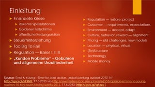 Einleitung
 Finanzielle Kriese
 Riskante Spekulationen
 Goldener Fallschirme
 öffentliche Rettungsaktion
 Steuerhinterziehung
 Too Big To Fail
 Regulation — Basel I, II, III
 „Kunden Probleme“ – Gebühren
und allgemeine Unzufriedenheit
 Reputation — restore, protect
 Customer — requirements, expectations
 Environment — accept, adapt
 Culture, behavior, reward — alignment
 Pricing — old challenges, new models
 Location — physical, virtual
 (Re)Structure
 Technology
 Mobile money
Source: Ernst & Young: “Time for bold action, global banking outlook 2013-14”
http://goo.gl/kF9NK, 17.6.2013 via http://www.interest.co.nz/opinion/62553/opinion-ernst-and-young-
outlines-10-key-issues-facing-banks-2013, 17.6.2013 (http://goo.gl/q4xzd )
 