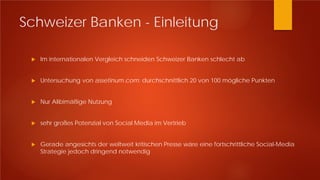 Schweizer Banken - Einleitung
 Im internationalen Vergleich schneiden Schweizer Banken schlecht ab
 Untersuchung von assetinum.com: durchschnittlich 20 von 100 mögliche Punkten
 Nur Alibimäßige Nutzung
 sehr großes Potenzial von Social Media im Vertrieb
 Gerade angesichts der weltweit kritischen Presse wäre eine fortschrittliche Social-Media
Strategie jedoch dringend notwendig
 