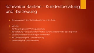 Schweizer Banken – Kundenberatung
und -betreuung
 Beratung durch den Kundenberater an erster Stelle
 Vorteile:
+ Kontaktpflege nach Vertragsabschluss
+ Bereitstellung von qualifizierten Inhalten durch Kundenberater bzw. Experten
+ bei einfachen Service-Anfragen von Kunden
+ zur Mobilisierung der Kundenberatung
+ Vermittlung von Expertenwissen
 