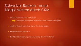Schweizer Banken - neue
Möglichkeiten durch CRM
 Offene Kommunikation mit Kunden
Somit wird ein engeres Verhältnis zu den Kunden ermöglicht
 Auch im Bereich Marketing eignet sich Social Media
 Aktuelles Thema: Shitstorms
 Nachteil: Überwachung und Auswertung der Informationen
 