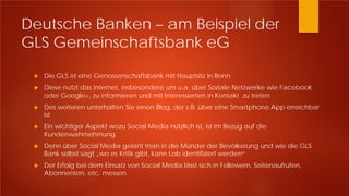 Deutsche Banken – am Beispiel der
GLS Gemeinschaftsbank eG
 Die GLS ist eine Genossenschaftsbank mit Hauptsitz in Bonn
 Diese nutzt das Internet, insbesondere um u.a. über Soziale Netzwerke wie Facebook
oder Google+, zu informieren und mit Interessierten in Kontakt zu treten
 Des weiteren unterhalten Sie einen Blog, der z.B. über eine Smartphone App erreichbar
ist
 Ein wichtiger Aspekt wozu Social Media nützlich ist, ist im Bezug auf die
Kundenwahrnehmung
 Denn über Social Media gelant man in die Münder der Bevölkerung und wie die GLS
Bank selbst sagt „wo es Kritik gibt, kann Lob identifiziert werden“
 Der Erfolg bei dem Einsatz von Social Media lässt sich in Followern, Seitenaufrufen,
Abonnenten, etc. messen
 