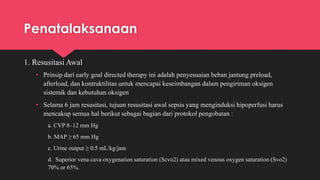 Penatalaksanaan
1. Resusitasi Awal
• Prinsip dari early goal directed therapy ini adalah penyesuaian beban jantung preload,
afterload, dan kontraktilitas untuk mencapai keseimbangan dalam pengiriman oksigen
sistemik dan kebutuhan oksigen
• Selama 6 jam resusitasi, tujuan resusitasi awal sepsis yang menginduksi hipoperfusi harus
mencakup semua hal berikut sebagai bagian dari protokol pengobatan :
a. CVP 8–12 mm Hg
b. MAP ≥ 65 mm Hg
c. Urine output ≥ 0.5 mL/kg/jam
d. Superior vena cava oxygenation saturation (Scvo2) atau mixed venous oxygen saturation (Svo2)
70% or 65%.
 