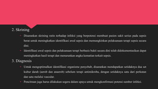 2. Skrining
• Disarankan skrining rutin terhadap infeksi yang berpotensi membuat pasien sakit serius pada sepsis
berat untuk meningkatkan identifikasi awal sepsis dan memungkinkan pelaksanaan terapi sepsis secara
dini.
• Identifikasi awal sepsis dan pelaksanaan terapi berbasis bukti secara dini telah didokumentasikan dapat
meningkatkan hasil terapi dan menurunkan angka kematian terkait sepsis.
3. Diagnosis
• Untuk mengoptimalkan identifikasi organisme penyebab, disarankan mendapatkan setidaknya dua set
kultur darah (aerob dan anaerob) sebelum terapi antimikroba, dengan setidaknya satu dari perkutan
dan satu melalui vascular.
• Pencitraan juga harus dilakukan segera dalam upaya untuk mengkonfirmasi potensi sumber infeksi.
 