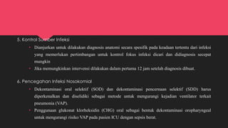 5. Kontrol Sumber Infeksi
• Dianjurkan untuk dilakukan diagnosis anatomi secara spesifik pada keadaan tertentu dari infeksi
yang memerlukan pertimbangan untuk kontrol fokus infeksi dicari dan didiagnosis secepat
mungkin
• Jika memungkinkan intervensi dilakukan dalam pertama 12 jam setelah diagnosis dibuat.
6. Pencegahan Infeksi Nosokomial
• Dekontaminasi oral selektif (SOD) dan dekontaminasi pencernaan selektif (SDD) harus
diperkenalkan dan diselidiki sebagai metode untuk mengurangi kejadian ventilator terkait
pneumonia (VAP).
• Penggunaan glukonat klorheksidin (CHG) oral sebagai bentuk dekontaminasi oropharyngeal
untuk mengurangi risiko VAP pada pasien ICU dengan sepsis berat.
 