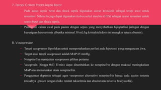 7. Terapi Cairan Pada Sepsis Berat
• Pada kasus sepsis berat dan shock septik digunakan cairan kristaloid sebagai terapi awal untuk
resusitasi. Selain itu juga dapat digunakan hydroxyethyl starches (HES) sebagai cairan resusitasi untuk
sepsis berat dan shock septik.
• Pemberian cairan awal pada pasien dengan sepsis yang menyebabkan hipoperfusi jaringan dengan
kecurigaan hipovolemia diberika minimal 30 mL/kg kristaloid (dosis ini mungkin setara albumin).
8. Vasopressor
• Terapi vasopressor diperlukan untuk mempertahankan perfusi pada hipotensi yang mengancam jiwa,
• Target awal terapi vasopressor adalah MAP 65 mmHg.
• Norepinefrin merupakan vasopressor pilihan pertama
• Vasopresin (hingga 0,03 U/min) dapat ditambahkan ke norepinefrin dengan maksud meningkatkan
MAP atau menurunkan dosis norepinefrin.
• Penggunaan dopamin sebagai agen vasopressor alternative norepinefrin hanya pada pasien tertentu
(misalnya , pasien dengan risiko rendah takiaritmia dan absolut atau relative bradycardia).
 