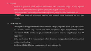 9. Inotropik
• Berdasarkan penelitian dapat diberikan/ditambahkan infus dobutamin hingga 20 mg /kg/menit
diberikan atau ditambahkan ke vasopressor (jika digunakan) pada keadaan:
a) disfungsi miokard, seperti oleh peningkatan tekanan pengisian jantung dan cardiac output rendah atau
b) tanda-tanda hipoperfusi berkelanjutan, meskipun telah mencapai volume intravaskular dan MAP yang
memadai
10. Kortikosteroid
• Sebaiknya tidak menggunakan hidrokortison intravena sebagai pengobatan pasien syok septik dewasa
jika resusitasi cairan yang adekuat dan terapi vasopressor dapat mengembalikan stabilitas
hemodinamik. Jika hal ini tidak tercapai, disarankan hidrokortison intravena tunggal dengan dosis 200
mg per hari.2
• Ketika hidrokortison dosis rendah yang diberikan, disarankan menggunakan infus kontinu daripada
suntikan bolus berulang.
• Kortikosteroid tidak diberikan pada pasien sepsis tanpa adanya syok.
 