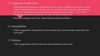11. Penggunaan Produk Darah
• Setelah hipoperfusi jaringan terselesaikan dan tidak adanya keadaan khusus, seperti iskemia
miokard ,hipoksemia berat, perdarahan akut, atau penyakit jantung iskemik, dapat diberikan
transfusi sel darah merah jika konsentrasi hemoglobin menurun sampai < 7.0 g / dL dan
ditargetkan konsentrasi hemoglobin 7,0 -9,0 g / dL pada orang dewasa.
• Pada pasien dengan sepsis berat , dapat diberikan platelet profilaksis
12. Imunoglobulin
• Tidak menggunakan imunoglobulin intravena pada pasien dewasa dengan sepsis berat atau
syok septik.
13. Selenium
• Tidak menggunakan selenium intravena untuk pengobatan sepsis berat.
 
