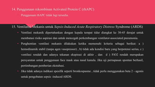 14. Penggunaan rekombinan Activated Protein C (rhAPC)
• Penggunaan rhAPC tidak lagi tersedia.
15. Ventilatisi Mekanis untuk Sepsis-Induced Acute Respiratory Distress Syndrome (ARDS)
• Ventilasi mekanik dipertahankan dengan kepala tempat tidur diangkat ke 30-45 derajat untuk
membatasi risiko aspirasi dan untuk mencegah perkembangan ventilator-associated pneumonia.
• Penghentian ventilasi mekanis dilakukan ketika memenuhi kriteria sebagai berikut: a )
hemodinamik stabil (tanpa agen vasopressor) , b) tidak ada kondisi baru yang berpotensi serius, c )
ventilasi rendah dan adanya tekanan ekspirasi di akhir , dan d ) FiO2 rendah merupakan
persyaratan untuk penggunaan face mask atau nasal kanula. Jika uji pernapasan spontan berhasil,
pertimbangan pemberian ekstubasi.
• Jika tidak adanya indikasi spesifik seperti bronkospasme , tidak perlu menggunakan beta 2 - agonis
untuk pengobatan sepsis -induced ARDS.
 
