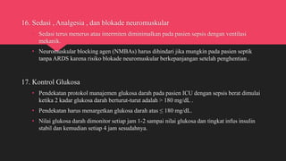 16. Sedasi , Analgesia , dan blokade neuromuskular
• Sedasi terus menerus atau intermiten diminimalkan pada pasien sepsis dengan ventilasi
mekanik.
• Neuromuskular blocking agen (NMBAs) harus dihindari jika mungkin pada pasien septik
tanpa ARDS karena risiko blokade neuromuskular berkepanjangan setelah penghentian .
17. Kontrol Glukosa
• Pendekatan protokol manajemen glukosa darah pada pasien ICU dengan sepsis berat dimulai
ketika 2 kadar glukosa darah berturut-turut adalah > 180 mg/dL .
• Pendekatan harus menargetkan glukosa darah atas ≤ 180 mg/dL.
• Nilai glukosa darah dimonitor setiap jam 1-2 sampai nilai glukosa dan tingkat infus insulin
stabil dan kemudian setiap 4 jam sesudahnya.
 