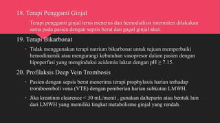 18. Terapi Pengganti Ginjal
• Terapi pengganti ginjal terus menerus dan hemodialisis intermiten dilakukan
sama pada pasien dengan sepsis berat dan gagal ginjal akut.
19. Terapi Bikarbonat
• Tidak menggunakan terapi natrium bikarbonat untuk tujuan memperbaiki
hemodinamik atau mengurangi kebutuhan vasopresor dalam pasien dengan
hipoperfusi yang menginduksi acidemia laktat dengan pH ≥ 7.15.
20. Profilaksis Deep Vein Trombosis
• Pasien dengan sepsis berat menerima terapi prophylaxis harian terhadap
tromboemboli vena (VTE) dengan pemberian harian subkutan LMWH.
• Jika kreatinin clearence < 30 mL/menit , gunakan dalteparin atau bentuk lain
dari LMWH yang memiliki tingkat metabolisme ginjal yang rendah.
 