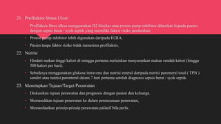 21. Profilaksis Stress Ulcer
• Profilaksis Stres ulkus menggunakan H2 blocker atau proton pump inhibitor diberikan kepada pasien
dengan sepsis berat / syok septik yang memiliki faktor risiko perdarahan.
• Proton pump inhibitor lebih digunakan daripada H2RA.
• Pasien tanpa faktor risiko tidak menerima profilaksis.
22. Nutrisi
• Hindari makan tinggi kalori di minggu pertama melainkan menyarankan makan rendah kalori (hingga
500 kalori per hari).
• Sebaiknya menggunakan glukosa intravena dan nutrisi enteral daripada nutrisi parenteral total ( TPN )
sendiri atau nutrisi parenteral dalam 7 hari pertama setelah diagnosis sepsis berat / syok septik.
23. Menetapkan Tujuan/Target Perawatan
• Diskusikan tujuan perawatan dan prognosis dengan pasien dan keluarga.
• Memasukkan tujuan perawatan ke dalam perencanaan perawatan,
• Memanfaatkan prinsip-prinsip perawatan paliatif bila perlu.
 